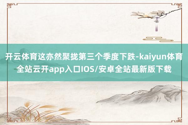 开云体育这亦然聚拢第三个季度下跌-kaiyun体育全站云开app入口IOS/安卓全站最新版下载