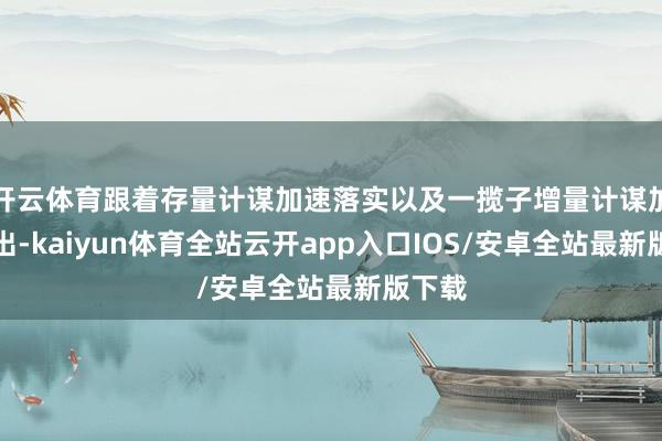开云体育跟着存量计谋加速落实以及一揽子增量计谋加力推出-kaiyun体育全站云开app入口IOS/安卓全站最新版下载