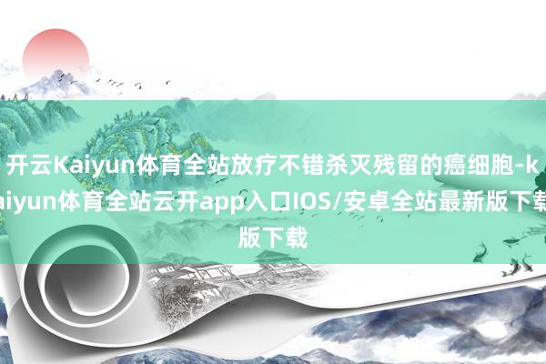 开云Kaiyun体育全站放疗不错杀灭残留的癌细胞-kaiyun体育全站云开app入口IOS/安卓全站最新版下载