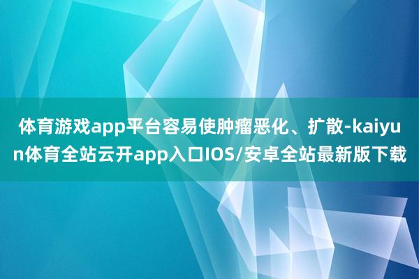 体育游戏app平台容易使肿瘤恶化、扩散-kaiyun体育全站云开app入口IOS/安卓全站最新版下载