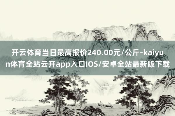 开云体育当日最高报价240.00元/公斤-kaiyun体育全站云开app入口IOS/安卓全站最新版下载