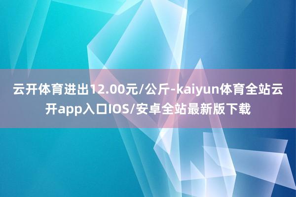 云开体育进出12.00元/公斤-kaiyun体育全站云开app入口IOS/安卓全站最新版下载