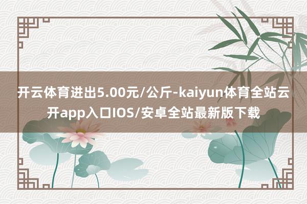 开云体育进出5.00元/公斤-kaiyun体育全站云开app入口IOS/安卓全站最新版下载