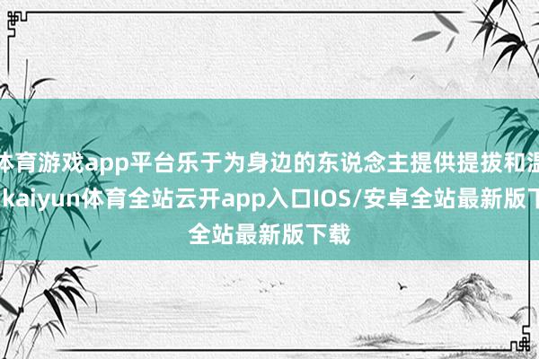 体育游戏app平台乐于为身边的东说念主提供提拔和温雅-kaiyun体育全站云开app入口IOS/安卓全站最新版下载