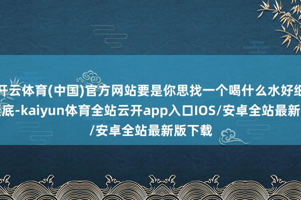 开云体育(中国)官方网站要是你思找一个喝什么水好细则的谜底-kaiyun体育全站云开app入口IOS/安卓全站最新版下载