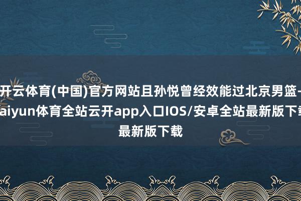 开云体育(中国)官方网站且孙悦曾经效能过北京男篮-kaiyun体育全站云开app入口IOS/安卓全站最新版下载