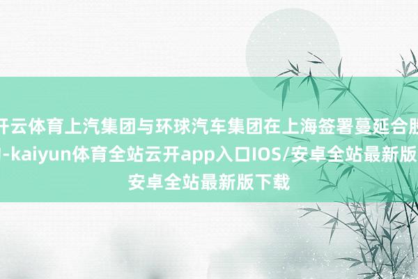 开云体育上汽集团与环球汽车集团在上海签署蔓延合股条约-kaiyun体育全站云开app入口IOS/安卓全站最新版下载