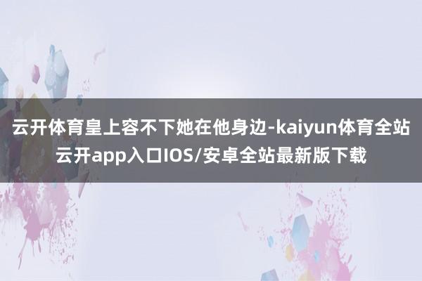 云开体育皇上容不下她在他身边-kaiyun体育全站云开app入口IOS/安卓全站最新版下载