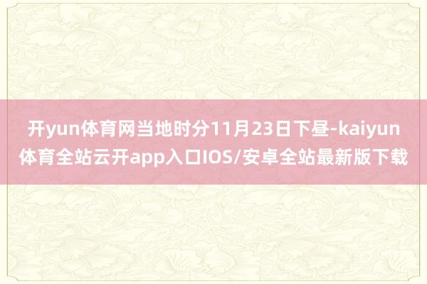 开yun体育网当地时分11月23日下昼-kaiyun体育全站云开app入口IOS/安卓全站最新版下载