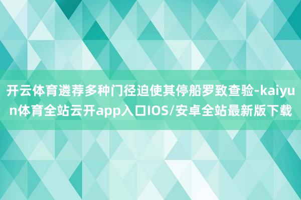 开云体育遴荐多种门径迫使其停船罗致查验-kaiyun体育全站云开app入口IOS/安卓全站最新版下载