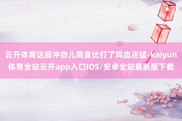 云开体育这股冲劲儿简直比打了鸡血还猛-kaiyun体育全站云开app入口IOS/安卓全站最新版下载