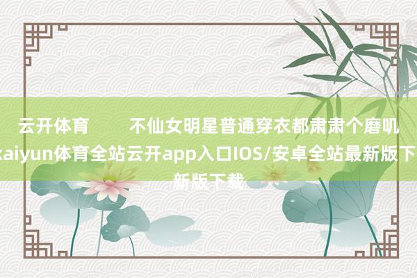 云开体育        不仙女明星普通穿衣都肃肃个磨叽-kaiyun体育全站云开app入口IOS/安卓全站最新版下载