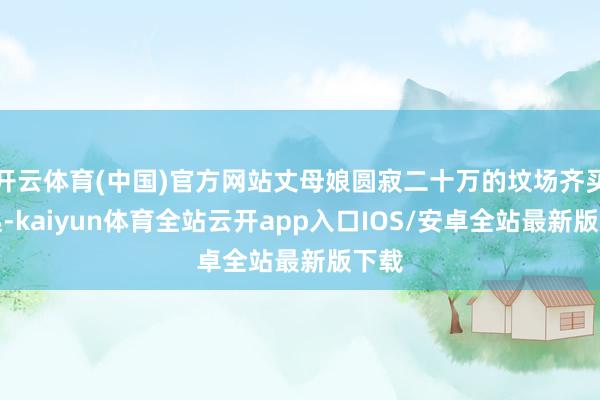 开云体育(中国)官方网站丈母娘圆寂二十万的坟场齐买不起-kaiyun体育全站云开app入口IOS/安卓全站最新版下载