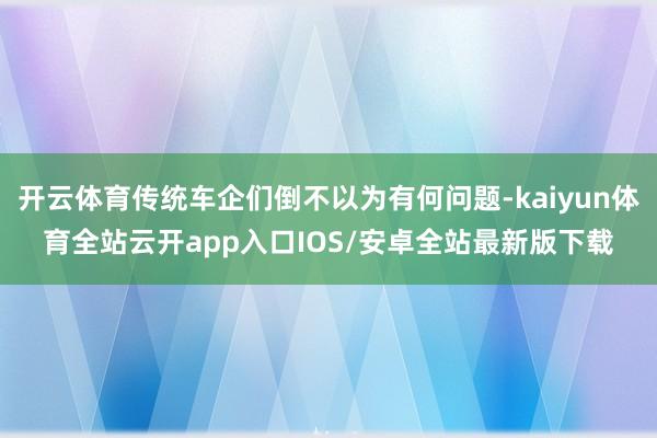 开云体育传统车企们倒不以为有何问题-kaiyun体育全站云开app入口IOS/安卓全站最新版下载