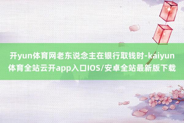 开yun体育网老东说念主在银行取钱时-kaiyun体育全站云开app入口IOS/安卓全站最新版下载