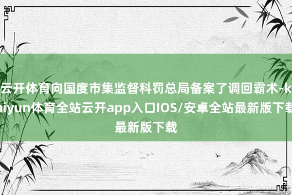 云开体育向国度市集监督科罚总局备案了调回霸术-kaiyun体育全站云开app入口IOS/安卓全站最新版下载