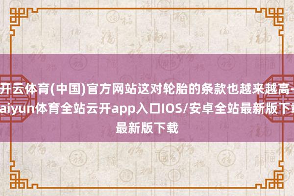 开云体育(中国)官方网站这对轮胎的条款也越来越高-kaiyun体育全站云开app入口IOS/安卓全站最新版下载