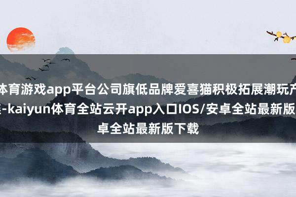 体育游戏app平台公司旗低品牌爱喜猫积极拓展潮玩产业链-kaiyun体育全站云开app入口IOS/安卓全站最新版下载