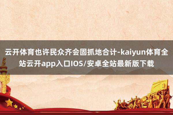 云开体育也许民众齐会固抓地合计-kaiyun体育全站云开app入口IOS/安卓全站最新版下载