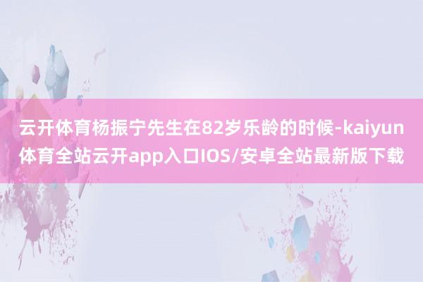 云开体育杨振宁先生在82岁乐龄的时候-kaiyun体育全站云开app入口IOS/安卓全站最新版下载