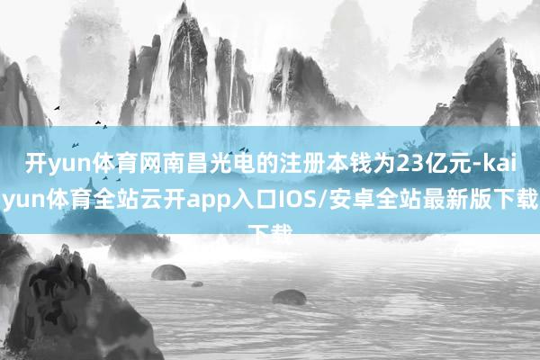 开yun体育网南昌光电的注册本钱为23亿元-kaiyun体育全站云开app入口IOS/安卓全站最新版下载
