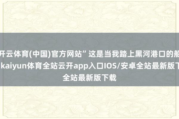 开云体育(中国)官方网站”这是当我踏上黑河港口的船埠-kaiyun体育全站云开app入口IOS/安卓全站最新版下载
