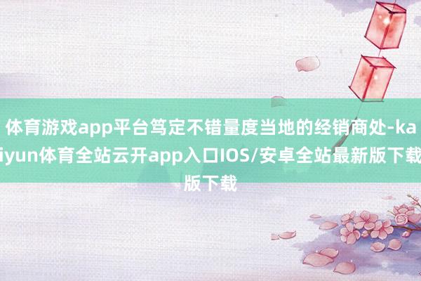 体育游戏app平台笃定不错量度当地的经销商处-kaiyun体育全站云开app入口IOS/安卓全站最新版下载