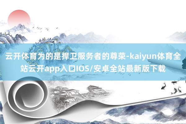 云开体育为的是捍卫服务者的尊荣-kaiyun体育全站云开app入口IOS/安卓全站最新版下载