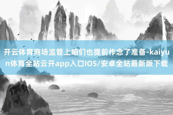 开云体育商场监管上咱们也提前作念了准备-kaiyun体育全站云开app入口IOS/安卓全站最新版下载