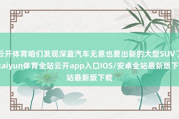 云开体育咱们发现深蓝汽车无意也要出新的大型SUV了-kaiyun体育全站云开app入口IOS/安卓全站最新版下载