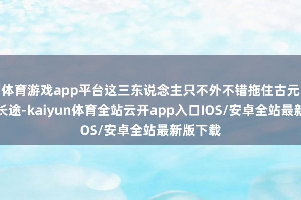 体育游戏app平台这三东说念主只不外不错拖住古元几分钟长途-kaiyun体育全站云开app入口IOS/安卓全站最新版下载