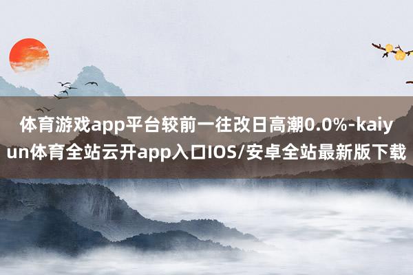 体育游戏app平台较前一往改日高潮0.0%-kaiyun体育全站云开app入口IOS/安卓全站最新版下载