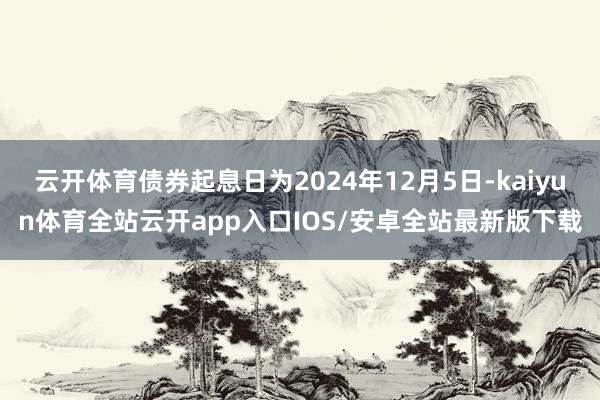 云开体育债券起息日为2024年12月5日-kaiyun体育全站云开app入口IOS/安卓全站最新版下载