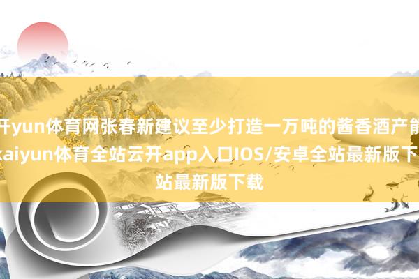 开yun体育网张春新建议至少打造一万吨的酱香酒产能-kaiyun体育全站云开app入口IOS/安卓全站最新版下载
