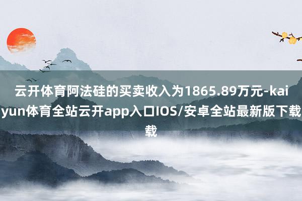 云开体育阿法硅的买卖收入为1865.89万元-kaiyun体育全站云开app入口IOS/安卓全站最新版下载