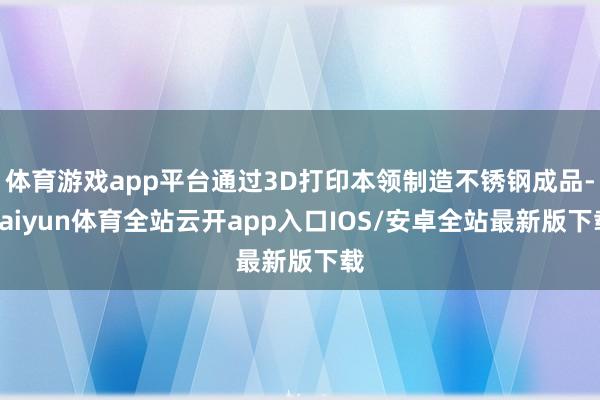体育游戏app平台通过3D打印本领制造不锈钢成品-kaiyun体育全站云开app入口IOS/安卓全站最新版下载