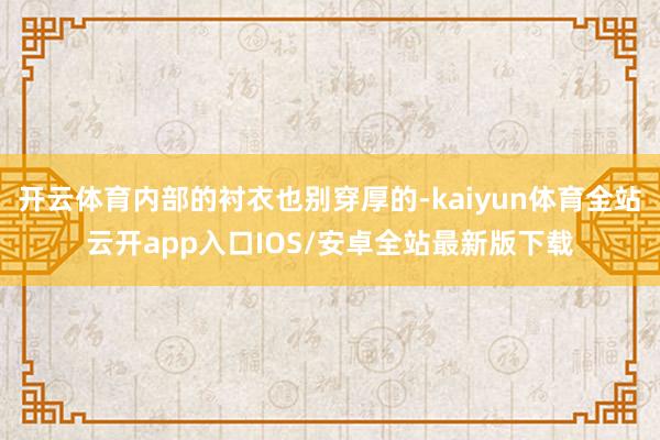 开云体育内部的衬衣也别穿厚的-kaiyun体育全站云开app入口IOS/安卓全站最新版下载