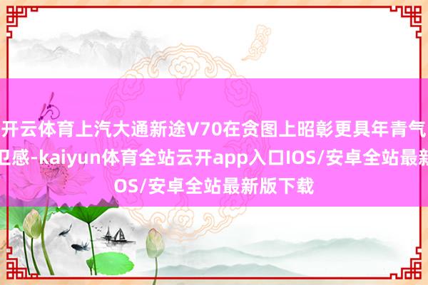 开云体育上汽大通新途V70在贪图上昭彰更具年青气味和前卫感-kaiyun体育全站云开app入口IOS/安卓全站最新版下载