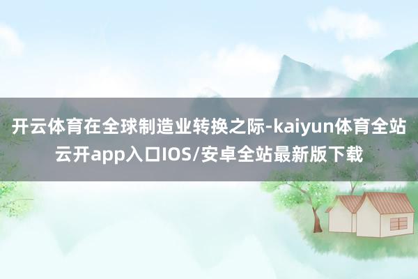 开云体育在全球制造业转换之际-kaiyun体育全站云开app入口IOS/安卓全站最新版下载