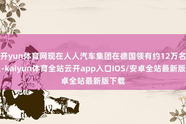 开yun体育网现在人人汽车集团在德国领有约12万名职工-kaiyun体育全站云开app入口IOS/安卓全站最新版下载