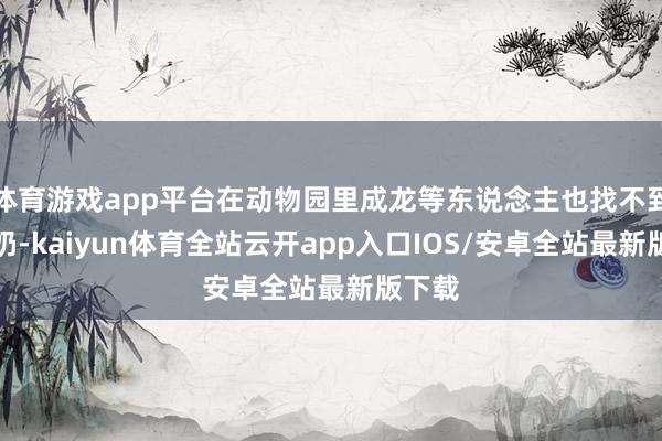 体育游戏app平台在动物园里成龙等东说念主也找不到别的奶-kaiyun体育全站云开app入口IOS/安卓全站最新版下载