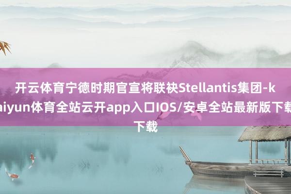 开云体育宁德时期官宣将联袂Stellantis集团-kaiyun体育全站云开app入口IOS/安卓全站最新版下载