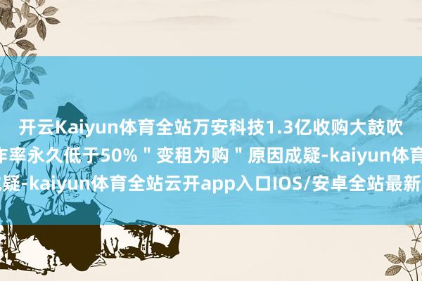 开云Kaiyun体育全站万安科技1.3亿收购大鼓吹严重归天金钱 产能欺诈率永久低于50%＂变租为购＂原因成疑-kaiyun体育全站云开app入口IOS/安卓全站最新版下载