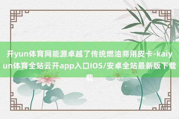 开yun体育网能源卓越了传统燃油商用皮卡-kaiyun体育全站云开app入口IOS/安卓全站最新版下载