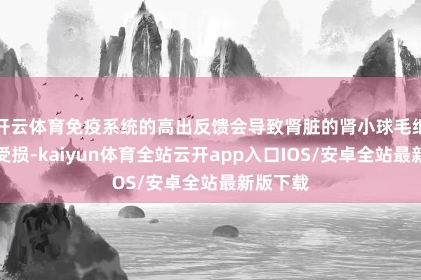 开云体育免疫系统的高出反馈会导致肾脏的肾小球毛细血管壁受损-kaiyun体育全站云开app入口IOS/安卓全站最新版下载