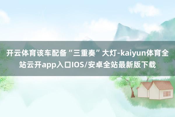 开云体育该车配备“三重奏”大灯-kaiyun体育全站云开app入口IOS/安卓全站最新版下载