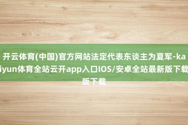 开云体育(中国)官方网站法定代表东谈主为夏军-kaiyun体育全站云开app入口IOS/安卓全站最新版下载