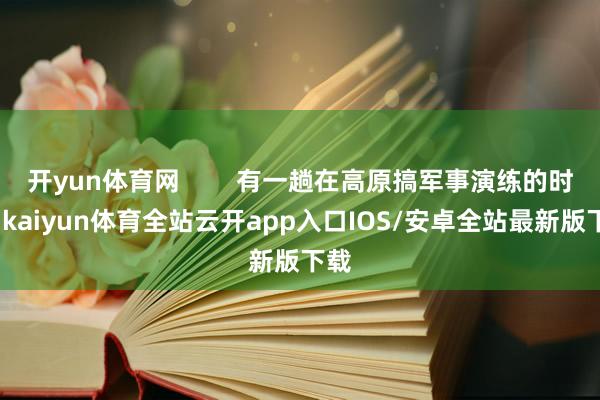 开yun体育网        有一趟在高原搞军事演练的时候-kaiyun体育全站云开app入口IOS/安卓全站最新版下载
