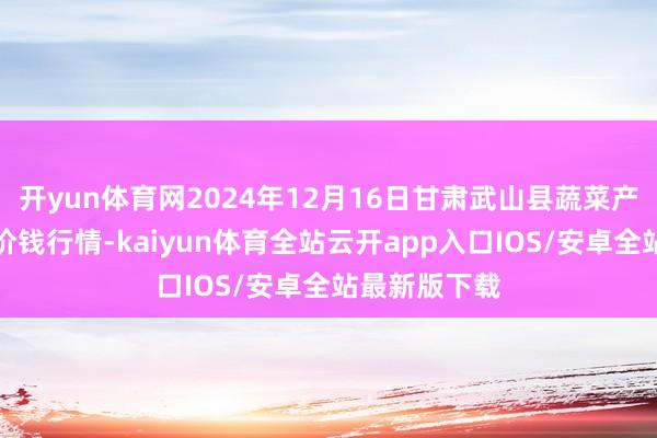 开yun体育网2024年12月16日甘肃武山县蔬菜产业发展中心价钱行情-kaiyun体育全站云开app入口IOS/安卓全站最新版下载