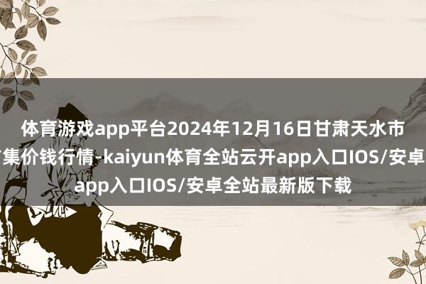 体育游戏app平台2024年12月16日甘肃天水市瀛池果菜批发市集价钱行情-kaiyun体育全站云开app入口IOS/安卓全站最新版下载